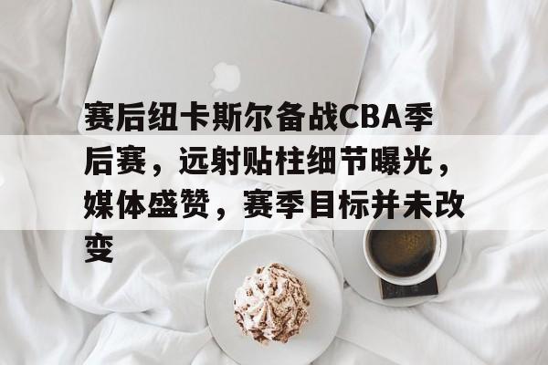 九游体育-赛后纽卡斯尔备战CBA季后赛，远射贴柱细节曝光，媒体盛赞，赛季目标并未改变的简单介绍